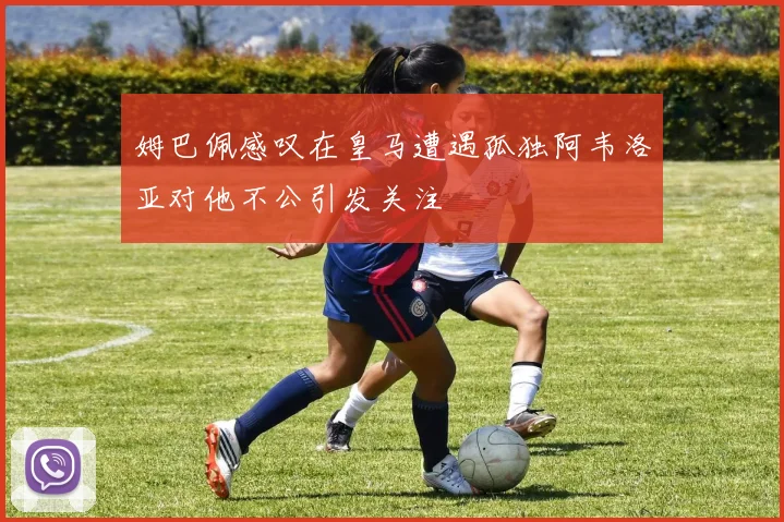 姆巴佩感叹在皇马遭遇孤独阿韦洛亚对他不公引发关注