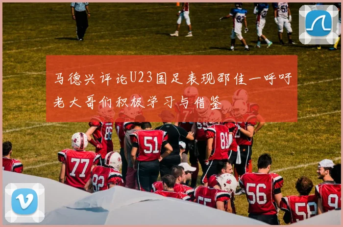 马德兴评论U23国足表现邵佳一呼吁老大哥们积极学习与借鉴