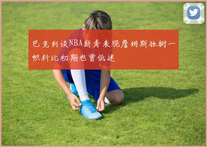 巴克利谈NBA新秀表现詹姆斯独树一帜科比初期也曾低迷