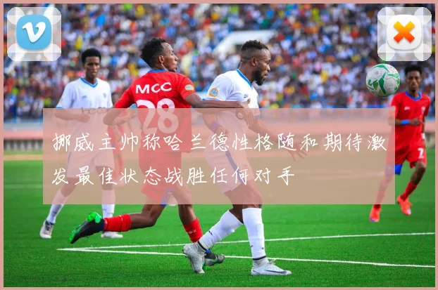 挪威主帅称哈兰德性格随和期待激发最佳状态战胜任何对手