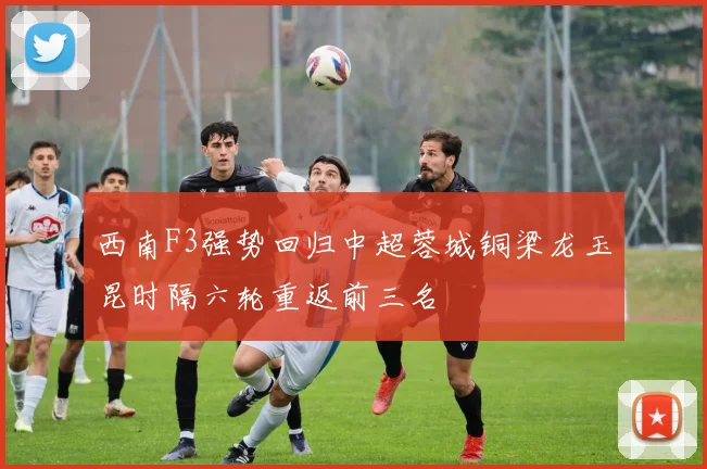 西南F3强势回归中超蓉城铜梁龙玉昆时隔六轮重返前三名