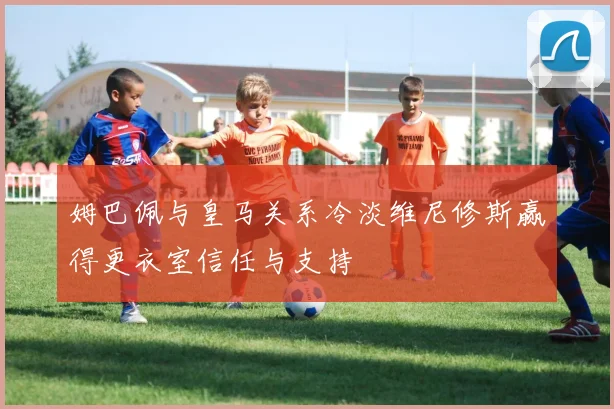 姆巴佩与皇马关系冷淡维尼修斯赢得更衣室信任与支持