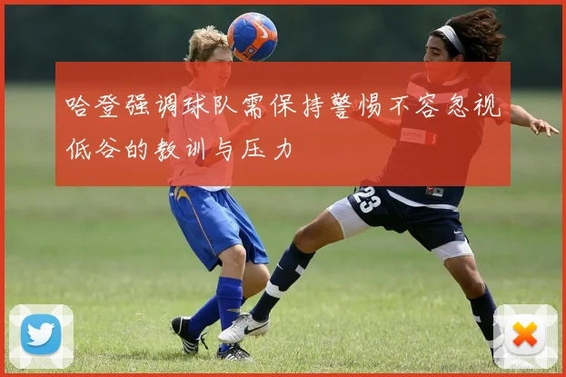 哈登强调球队需保持警惕不容忽视低谷的教训与压力