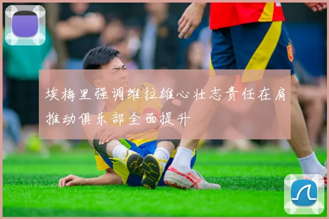 埃梅里强调维拉雄心壮志责任在肩推动俱乐部全面提升