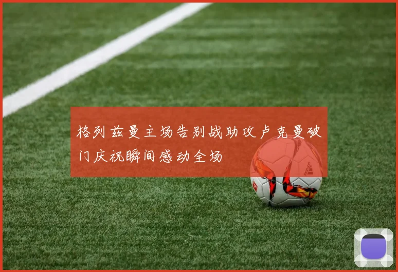 格列兹曼主场告别战助攻卢克曼破门庆祝瞬间感动全场