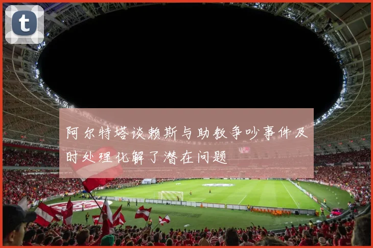 阿尔特塔谈赖斯与助教争吵事件及时处理化解了潜在问题