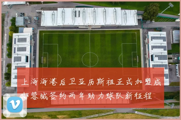 上海海港后卫亚历斯祖正式加盟成都蓉城签约两年助力球队新征程