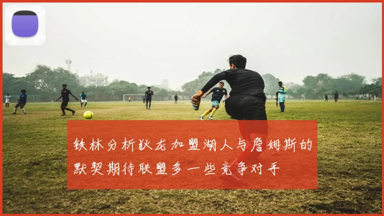 铁林分析狄龙加盟湖人与詹姆斯的默契期待联盟多一些竞争对手