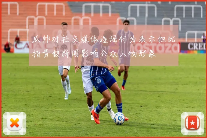 瓜帅对社交媒体造谣行为表示担忧指责假新闻影响公众人物形象