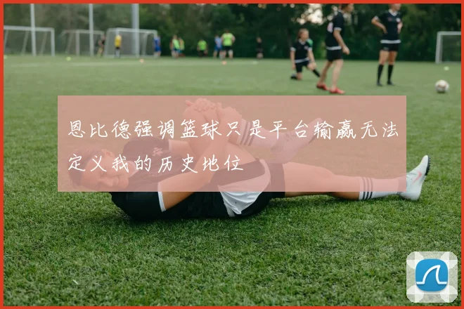 恩比德强调篮球只是平台输赢无法定义我的历史地位